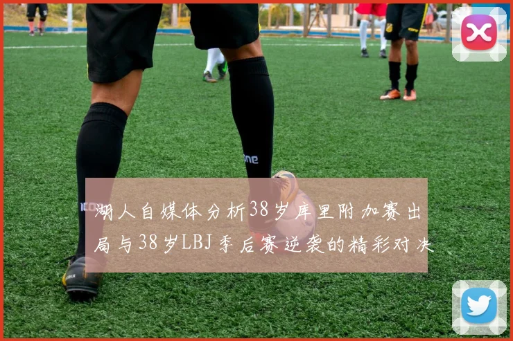 湖人自媒体分析38岁库里附加赛出局与38岁LBJ季后赛逆袭的精彩对决