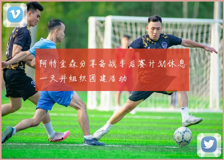 阿特金森分享备战季后赛计划休息一天并组织团建活动