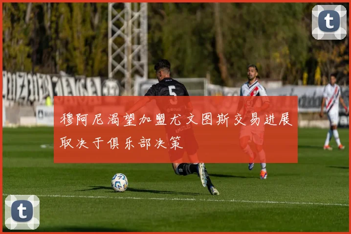 穆阿尼渴望加盟尤文图斯交易进展取决于俱乐部决策