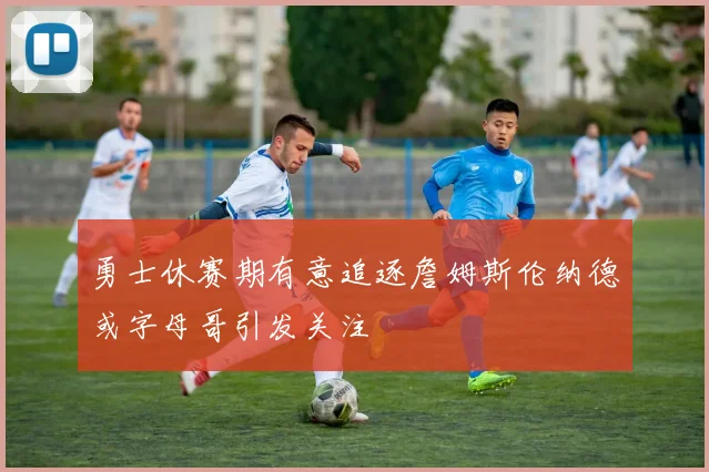 勇士休赛期有意追逐詹姆斯伦纳德或字母哥引发关注