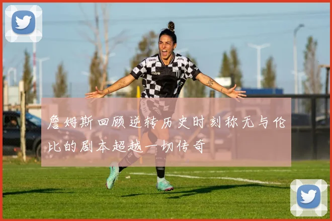 詹姆斯回顾逆转历史时刻称无与伦比的剧本超越一切传奇