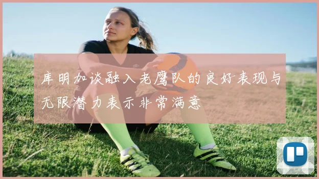 库明加谈融入老鹰队的良好表现与无限潜力表示非常满意