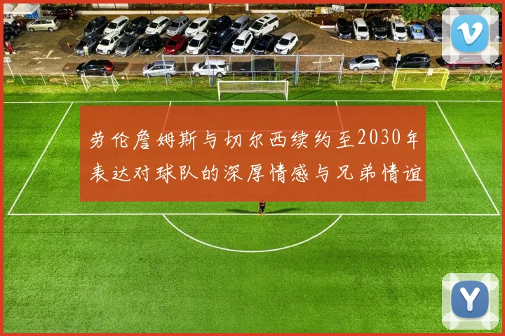 劳伦詹姆斯与切尔西续约至2030年表达对球队的深厚情感与兄弟情谊